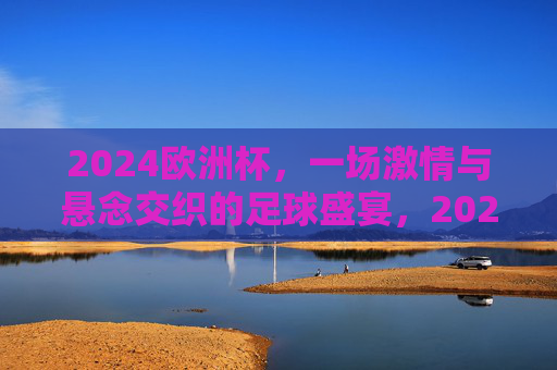 2024欧洲杯，一场激情与悬念交织的足球盛宴，2024欧洲杯，激情与悬念交织的足球盛宴