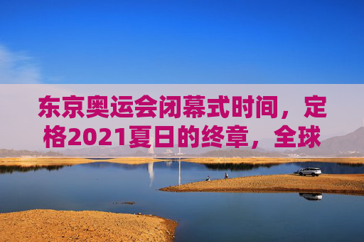 东京奥运会闭幕式时间，定格2021夏日的终章，全球共赴下一场约定，东京奥运闭幕，定格2021夏日终章，共赴全球新约