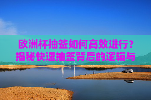 欧洲杯抽签如何高效进行?揭秘快速抽签背后的逻辑与操作,欧洲杯抽签高效进行,揭秘快速抽签的逻辑与操作
