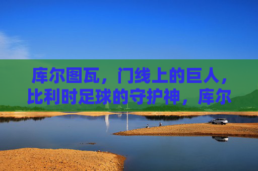 库尔图瓦,门线上的巨人,比利时足球的守护神,库尔图瓦,门线巨人,比利时足球守护神