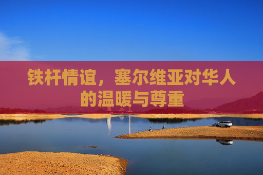 铁杆情谊,塞尔维亚对华人的温暖与尊重