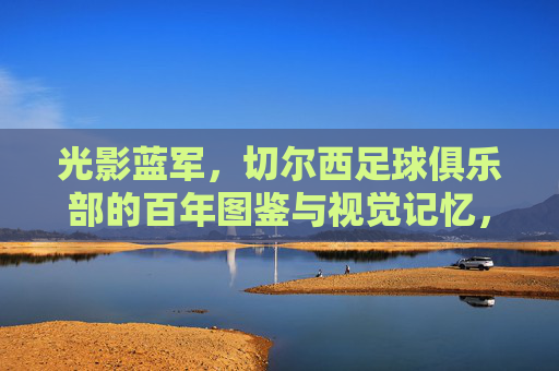 光影蓝军,切尔西足球俱乐部的百年图鉴与视觉记忆,光影蓝军,切尔西百年视觉图鉴