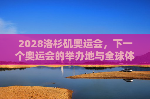 2028洛杉矶奥运会，下一个奥运会的举办地与全球体育盛宴的展望，2028洛杉矶奥运会，下一届全球体育盛宴的展望