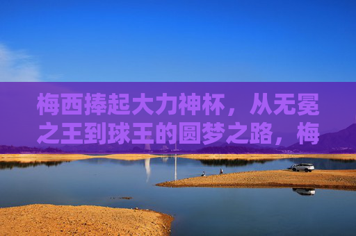 梅西捧起大力神杯，从无冕之王到球王的圆梦之路，梅西，从无冕之王到球王，捧杯圆梦之路