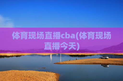 体育现场直播cba(体育现场直播今天)