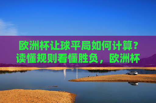 欧洲杯让球平局如何计算？读懂规则看懂胜负，欧洲杯让球平局计算，规则解读看懂胜负