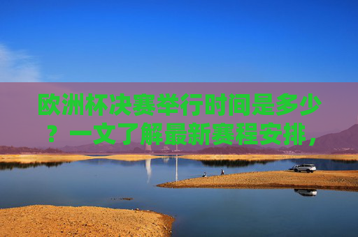 欧洲杯决赛举行时间是多少？一文了解最新赛程安排，欧洲杯决赛时间及最新赛程安排
