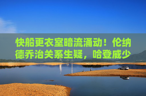 快船更衣室暗流涌动!伦纳德乔治关系生疑,哈登威少角色冲突引爆矛盾升级,快船更衣室矛盾升级!伦纳德乔治关系生疑,哈登威少角色冲突引爆