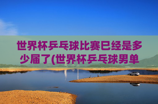 世界杯乒乓球比赛巳经是多少届了(世界杯乒乓球男单决赛)世界杯乒乓球男单决赛已举办多少届?