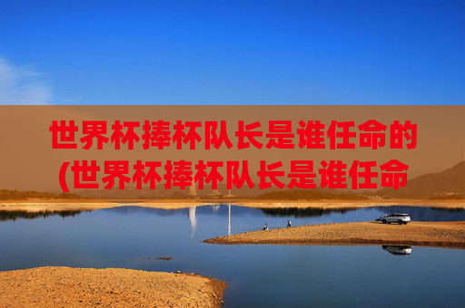 世界杯捧杯队长是谁任命的(世界杯捧杯队长是谁任命的呢)