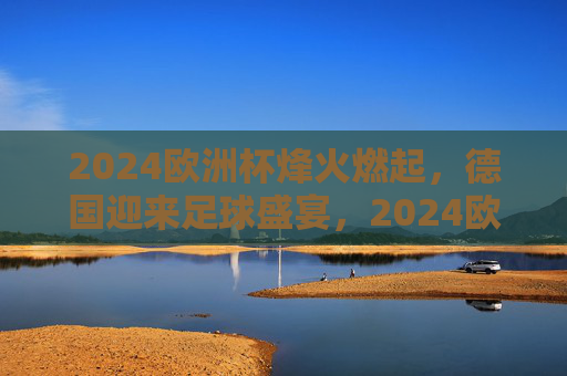 2024欧洲杯烽火燃起，德国迎来足球盛宴，2024欧洲杯烽火燃起 德国迎来足球盛宴