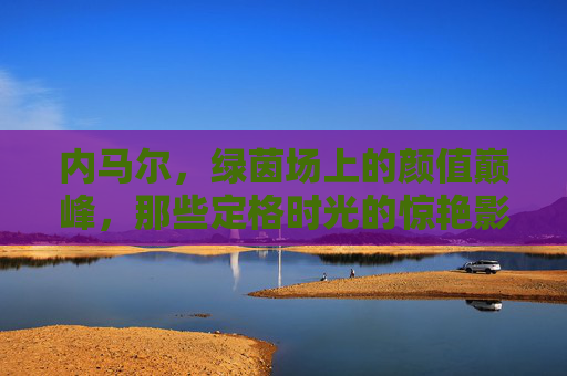 内马尔，绿茵场上的颜值巅峰，那些定格时光的惊艳影像，内马尔，绿茵场颜值巅峰的惊艳影像定格