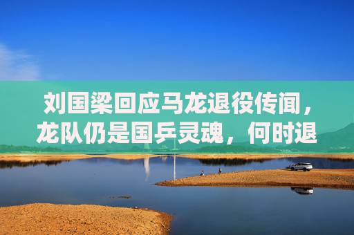 刘国梁回应马龙退役传闻,龙队仍是国乒灵魂,何时退役由他决定,刘国梁回应马龙退役传闻,龙队仍是国乒灵魂,退役由他决定
