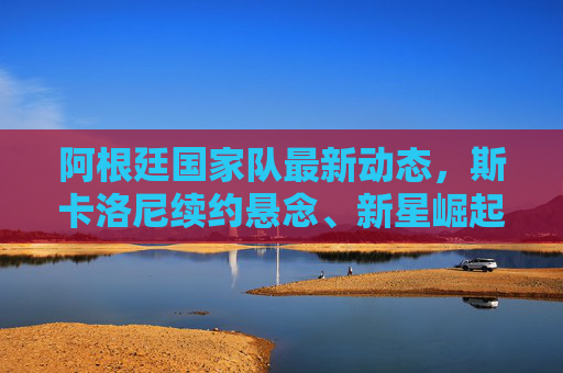 阿根廷国家队最新动态,斯卡洛尼续约悬念、新星崛起与世预赛关键战在即,阿根廷国家队,斯卡洛尼续约悬念、新星崛起与世预赛关键战
