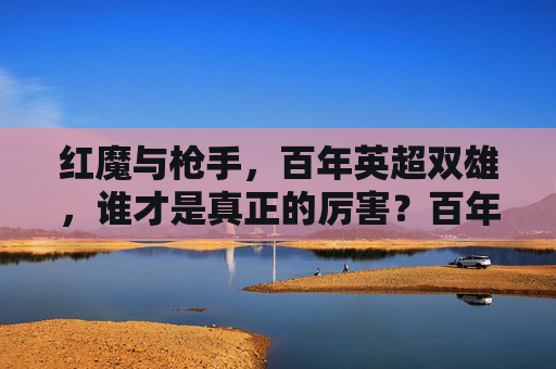 红魔与枪手，百年英超双雄，谁才是真正的厉害？百年英超双雄之争，红魔枪手谁主沉浮？