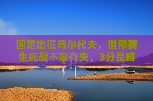 国足出征马尔代夫,世预赛生死战不容有失,3分是唯一目标,国足世预赛生死战,出征马尔代夫,3分是唯一目标