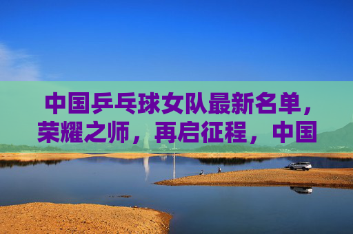 中国乒乓球女队最新名单，荣耀之师，再启征程，中国女乒荣耀之师再启征程