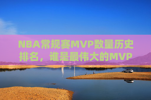 NBA常规赛MVP数量历史排名，谁是最伟大的MVP收割机？NBA常规赛MVP历史数量排名，谁是最伟大的收割机？