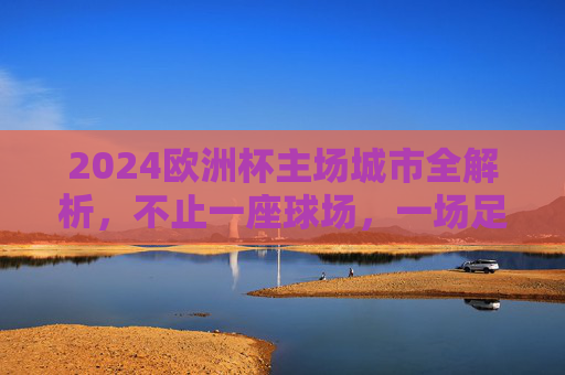 2024欧洲杯主场城市全解析，不止一座球场，一场足球盛宴，2024欧洲杯主场城市全解析，不止球场，一场足球盛宴