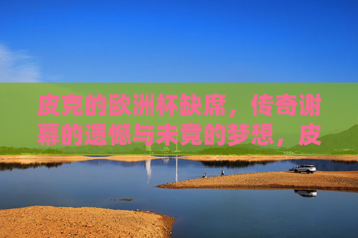 皮克的欧洲杯缺席,传奇谢幕的遗憾与未竟的梦想,皮克缺阵欧洲杯,传奇谢幕,遗憾与梦想未竟