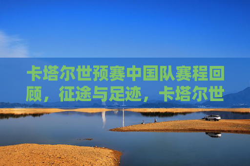 卡塔尔世预赛中国队赛程回顾,征途与足迹,卡塔尔世预赛中国队赛程回顾,征途足迹