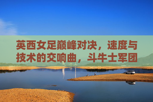 英西女足巅峰对决，速度与技术的交响曲，斗牛士军团点球胜出，英西女足巅峰对决，斗牛士点球胜出