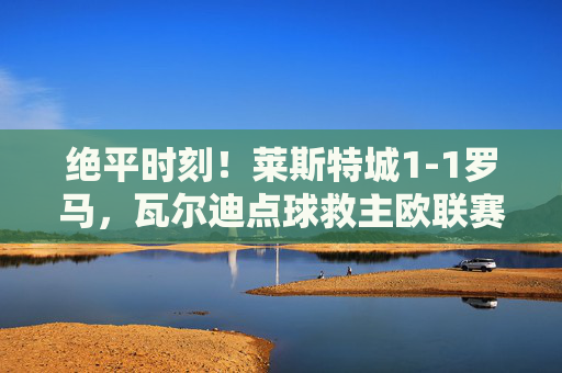 绝平时刻!莱斯特城1-1罗马,瓦尔迪点球救主欧联赛场展韧性,绝平时刻!瓦尔迪点球救主,莱斯特城1-1罗马