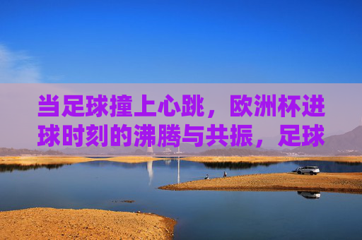 当足球撞上心跳，欧洲杯进球时刻的沸腾与共振，足球撞上心跳，欧洲杯进球时刻的沸腾共振