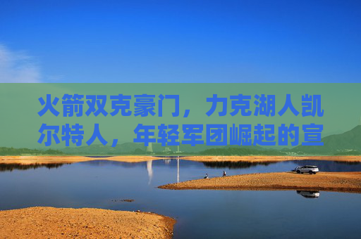 火箭双克豪门，力克湖人凯尔特人，年轻军团崛起的宣言书，火箭双克湖人凯尔特人，年轻军团崛起宣言书