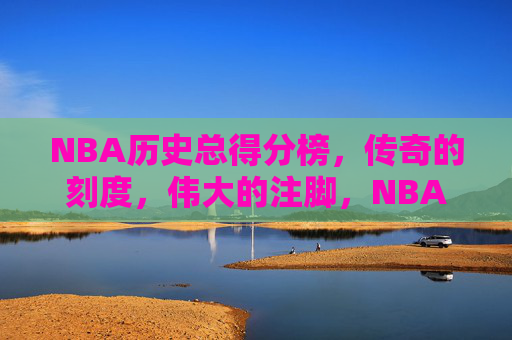 NBA历史总得分榜，传奇的刻度，伟大的注脚，NBA历史总得分榜，传奇的刻度，伟大的注脚
