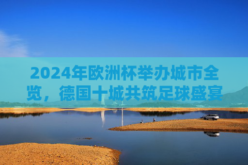 2024年欧洲杯举办城市全览，德国十城共筑足球盛宴，2024欧洲杯，德国十城共筑足球盛宴全览