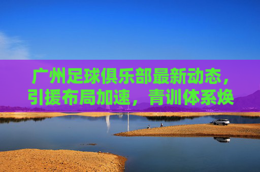 广州足球俱乐部最新动态,引援布局加速,青训体系焕新,新赛季目标剑指中甲前列