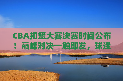 CBA扣篮大赛决赛时间公布！巅峰对决一触即发，球迷速来围观，CBA扣篮大赛决赛时间公布！巅峰对决一触即发，球迷速来围观