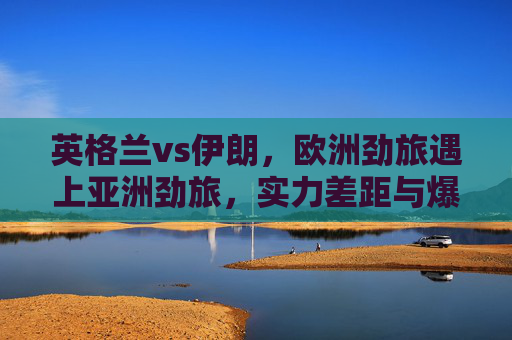 英格兰vs伊朗,欧洲劲旅遇上亚洲劲旅,实力差距与爆冷可能并存,英格兰vs伊朗,欧洲劲旅对决亚洲劲旅,实力差距与爆冷可能并存