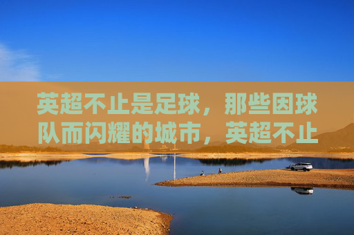英超不止是足球，那些因球队而闪耀的城市，英超不止足球，城市因球队而闪耀