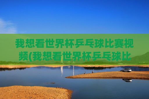 我想看世界杯乒乓球比赛视频(我想看世界杯乒乓球比赛视频下载)世界杯乒乓球比赛视频下载