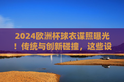 2024欧洲杯球衣谍照曝光！传统与创新碰撞，这些设计你期待吗？2024欧洲杯球衣谍照曝光，传统与创新碰撞，设计引期待