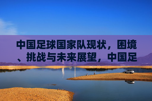 中国足球国家队现状，困境、挑战与未来展望，中国足球国家队现状，困境、挑战与未来展望