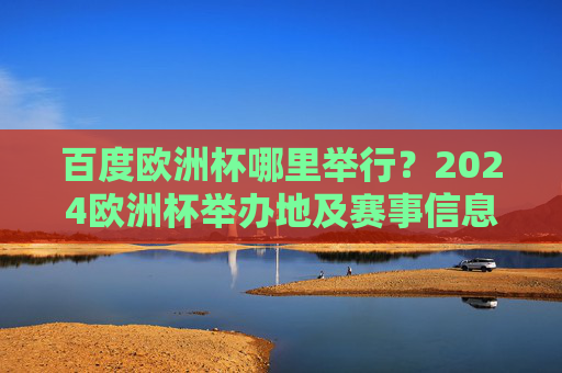 百度欧洲杯哪里举行？2024欧洲杯举办地及赛事信息全解析，2024欧洲杯举办地及赛事信息全解析