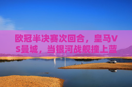 欧冠半决赛次回合,皇马VS曼城,当银河战舰撞上蓝月军团
