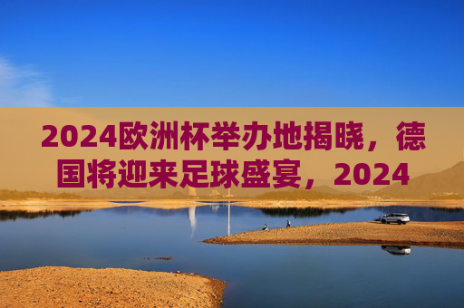 2024欧洲杯举办地揭晓，德国将迎来足球盛宴，2024欧洲杯举办地揭晓，德国将迎足球盛宴