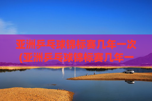 亚洲乒乓球锦标赛几年一次(亚洲乒乓球锦标赛几年一次比赛)