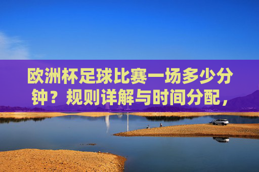欧洲杯足球比赛一场多少分钟？规则详解与时间分配，欧洲杯足球比赛时长规则与时间分配详解