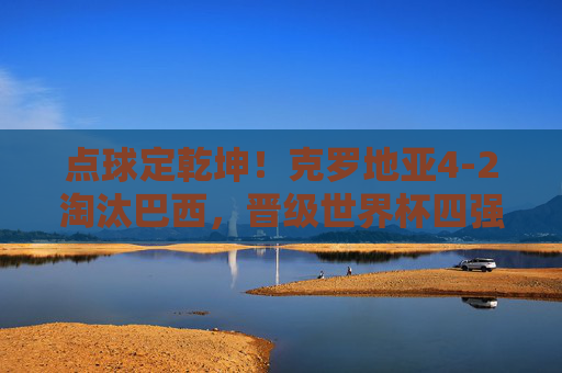 点球定乾坤！克罗地亚4-2淘汰巴西，晋级世界杯四强续写黑马传奇，点球定乾坤！克罗地亚4-2淘汰巴西，续写世界杯黑马传奇