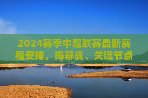 2024赛季中超联赛最新赛程安排，揭幕战、关键节点与观赛指南，2024赛季中超赛程，揭幕战、关键节点与观赛指南