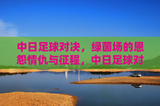 中日足球对决,绿茵场的恩怨情仇与征程,中日足球对决,绿茵恩怨与征程