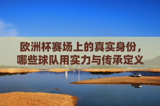 欧洲杯赛场上的真实身份，哪些球队用实力与传承定义自己？欧洲杯，实力与传承定义球队真实身份