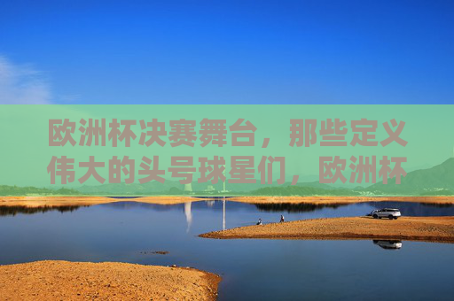 欧洲杯决赛舞台,那些定义伟大的头号球星们,欧洲杯决赛,定义伟大的头号球星