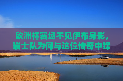欧洲杯赛场不见伊布身影，瑞士队为何与这位传奇中锋无缘？欧洲杯为何不见瑞士队传奇中锋伊布？