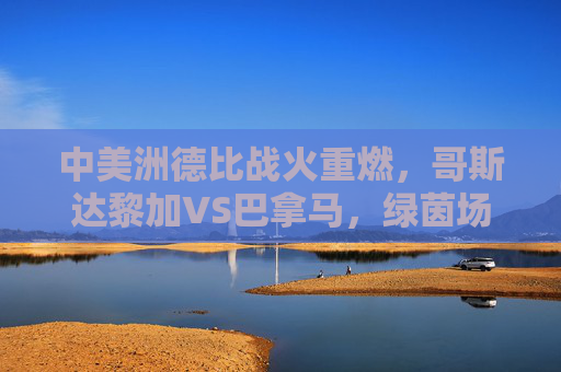 中美洲德比战火重燃,哥斯达黎加VS巴拿马,绿茵场上的邻里恩怨,中美洲德比战火重燃,哥斯达黎加与巴拿马的绿茵邻里恩怨